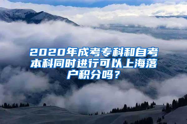 2020年成考专科和自考本科同时进行可以上海落户积分吗？