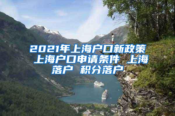 2021年上海户口新政策 上海户口申请条件 上海落户 积分落户