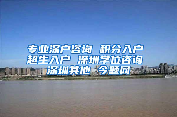 专业深户咨询 积分入户 超生入户 深圳学位咨询 深圳其他 今题网