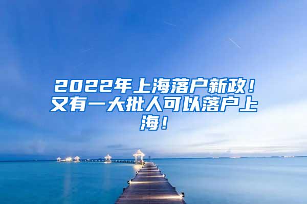 2022年上海落户新政！又有一大批人可以落户上海！