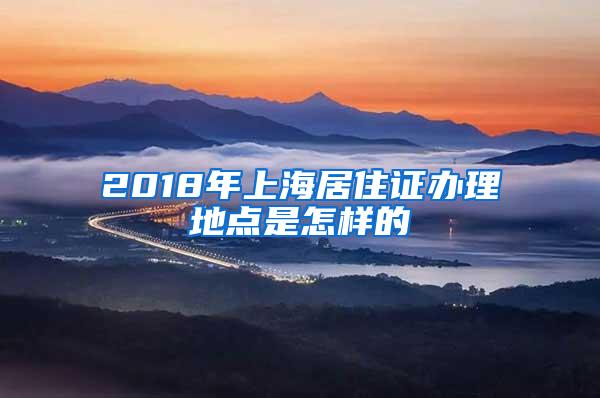 2018年上海居住证办理地点是怎样的