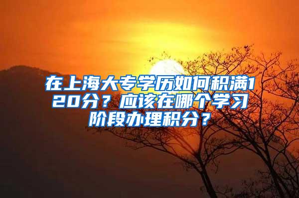 在上海大专学历如何积满120分？应该在哪个学习阶段办理积分？