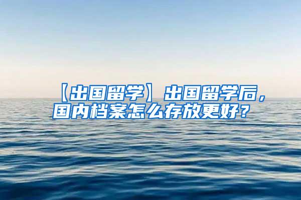 【出国留学】出国留学后，国内档案怎么存放更好？