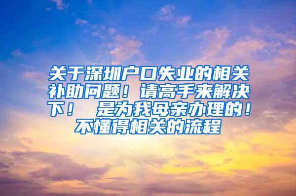 关于深圳户口失业的相关补助问题！请高手来解决下！ 是为我母亲办理的！不懂得相关的流程