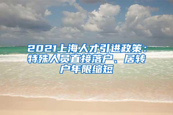 2021上海人才引进政策：特殊人员直接落户、居转户年限缩短