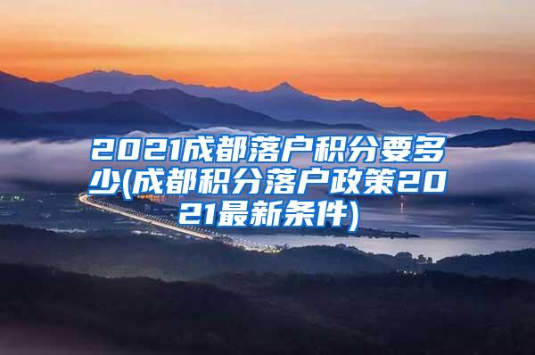 2021成都落户积分要多少(成都积分落户政策2021最新条件)