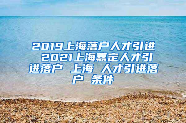 2019上海落户人才引进 2021上海嘉定人才引进落户 上海 人才引进落户 条件