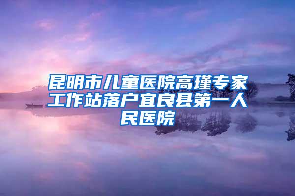 昆明市儿童医院高瑾专家工作站落户宜良县第一人民医院