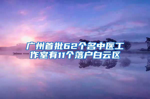 广州首批62个名中医工作室有11个落户白云区