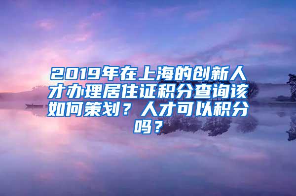 2019年在上海的创新人才办理居住证积分查询该如何策划？人才可以积分吗？