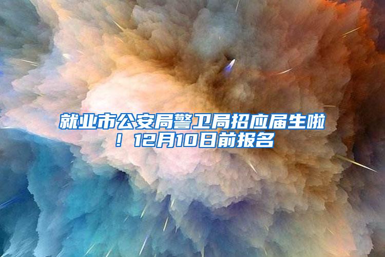 就业市公安局警卫局招应届生啦！12月10日前报名