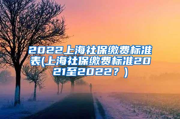 2022上海社保缴费标准表(上海社保缴费标准2021至2022？)