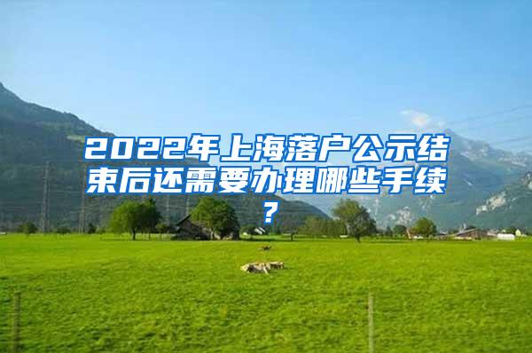 2022年上海落户公示结束后还需要办理哪些手续？