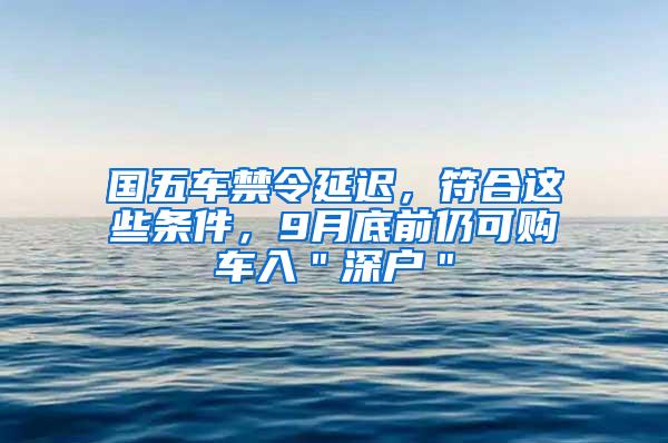 国五车禁令延迟，符合这些条件，9月底前仍可购车入＂深户＂