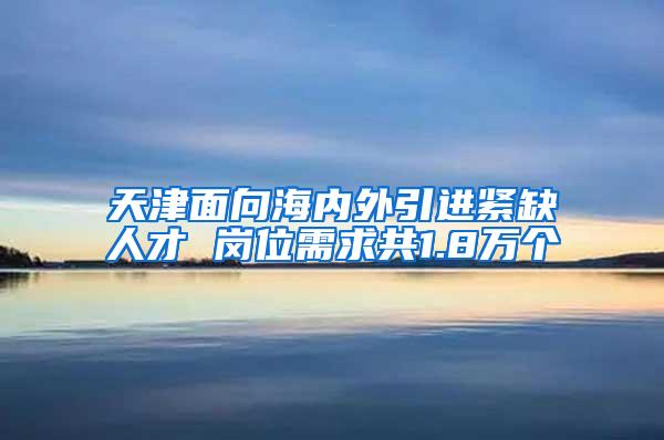 天津面向海内外引进紧缺人才 岗位需求共1.8万个