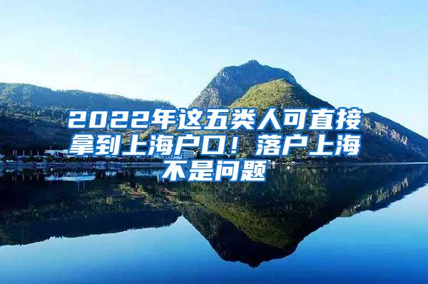2022年这五类人可直接拿到上海户口！落户上海不是问题