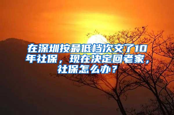 在深圳按最低档次交了10年社保，现在决定回老家，社保怎么办？