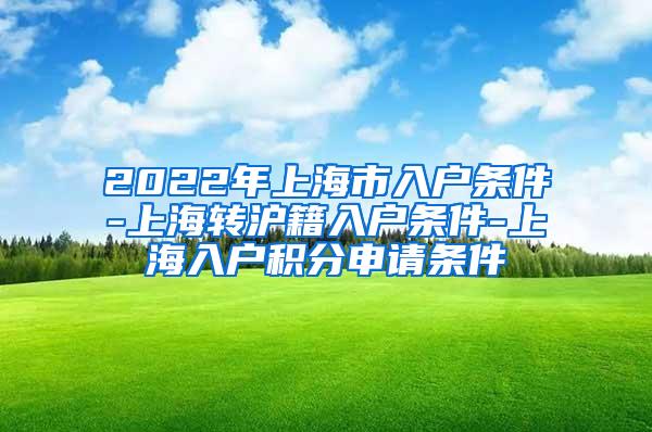 2022年上海市入户条件-上海转沪籍入户条件-上海入户积分申请条件