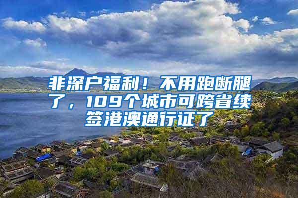 非深户福利！不用跑断腿了，109个城市可跨省续签港澳通行证了