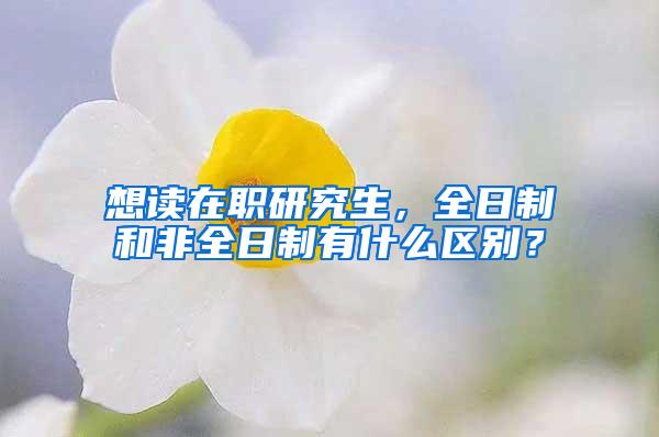 想读在职研究生，全日制和非全日制有什么区别？