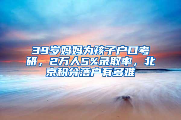 39岁妈妈为孩子户口考研，2万人5%录取率，北京积分落户有多难