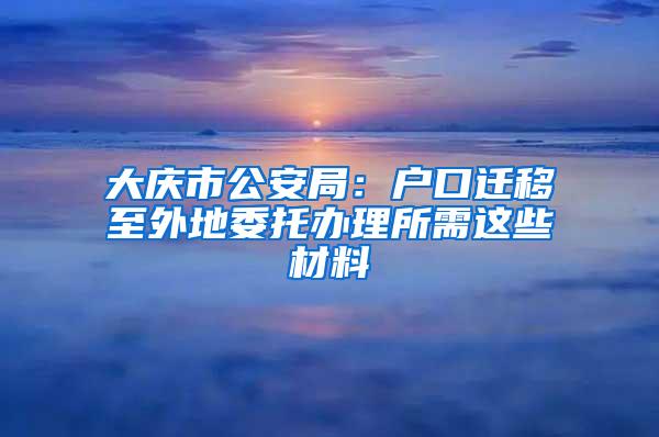 大庆市公安局：户口迁移至外地委托办理所需这些材料