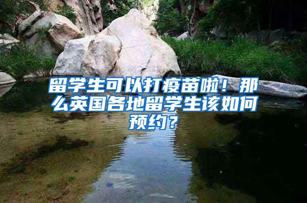 留学生可以打疫苗啦！那么英国各地留学生该如何预约？