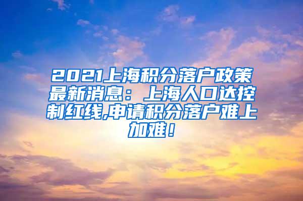 2021上海积分落户政策最新消息：上海人口达控制红线,申请积分落户难上加难！