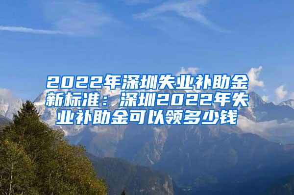 2022年深圳失业补助金新标准：深圳2022年失业补助金可以领多少钱