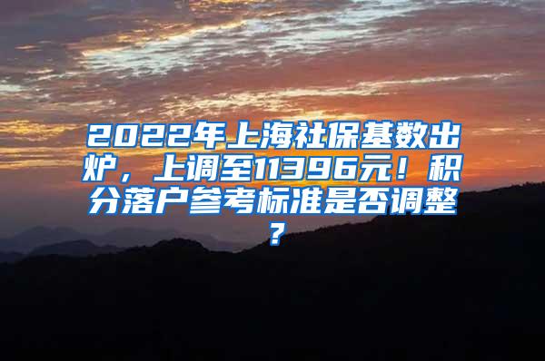 2022年上海社保基数出炉，上调至11396元！积分落户参考标准是否调整？