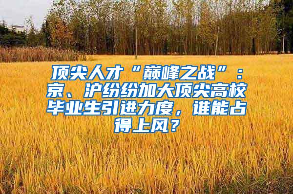 顶尖人才“巅峰之战”：京、沪纷纷加大顶尖高校毕业生引进力度，谁能占得上风？