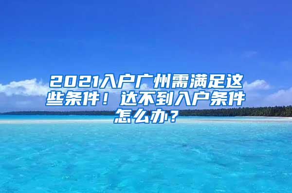 2021入户广州需满足这些条件！达不到入户条件怎么办？