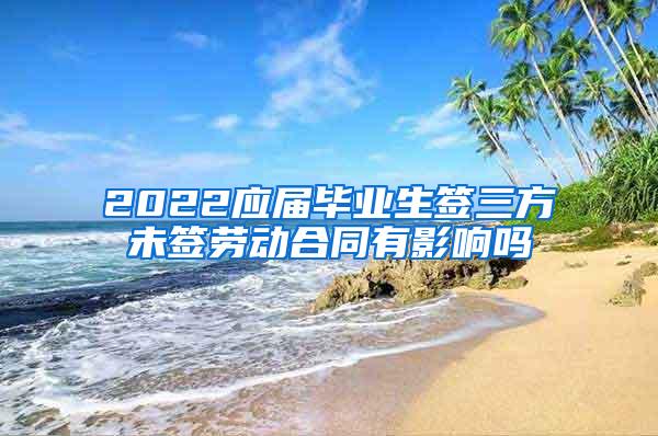 2022应届毕业生签三方未签劳动合同有影响吗