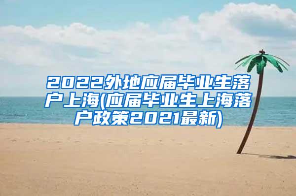 2022外地应届毕业生落户上海(应届毕业生上海落户政策2021最新)