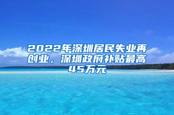 2022年深圳居民失业再创业，深圳政府补贴最高45万元