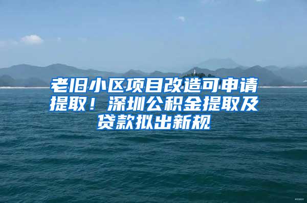 老旧小区项目改造可申请提取！深圳公积金提取及贷款拟出新规