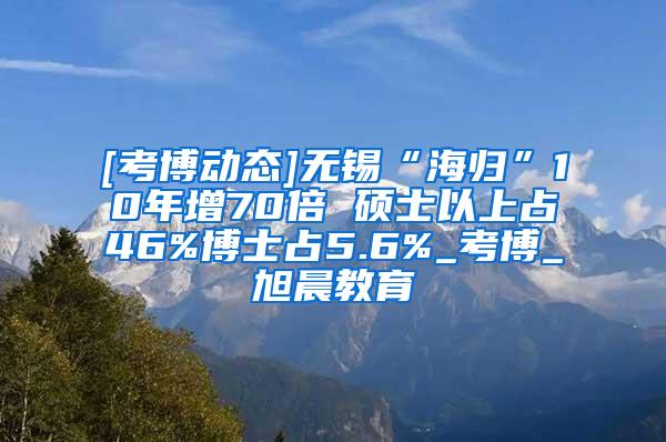 [考博动态]无锡“海归”10年增70倍 硕士以上占46%博士占5.6%_考博_旭晨教育