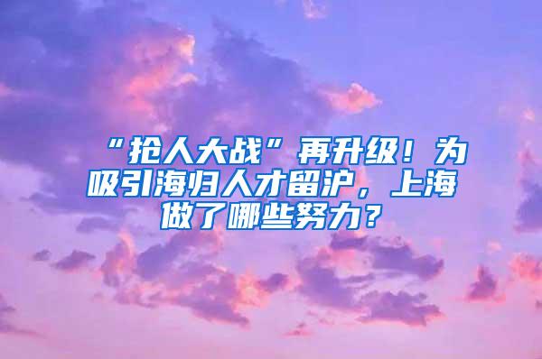 “抢人大战”再升级！为吸引海归人才留沪，上海做了哪些努力？