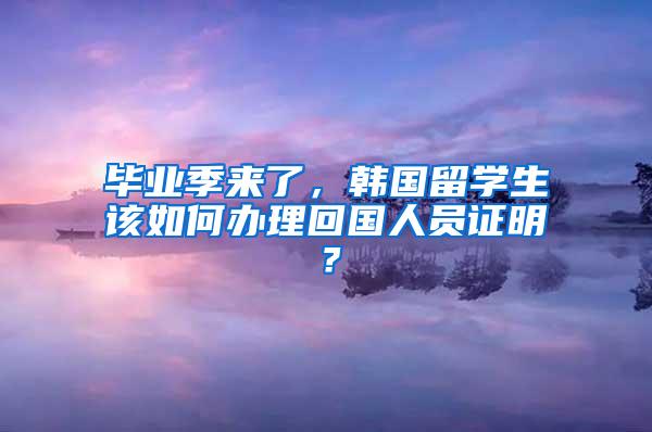 毕业季来了，韩国留学生该如何办理回国人员证明？