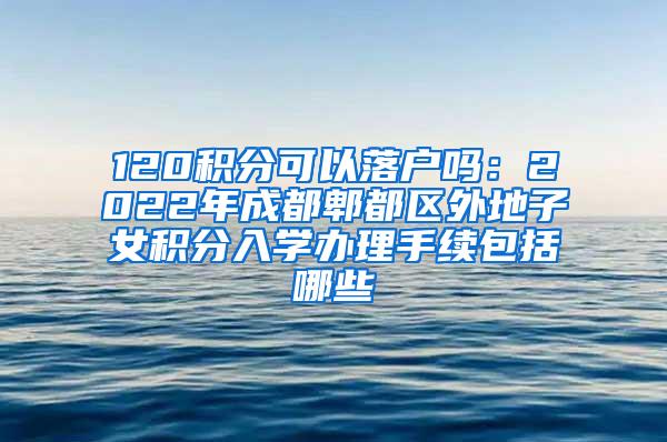 120积分可以落户吗：2022年成都郫都区外地子女积分入学办理手续包括哪些