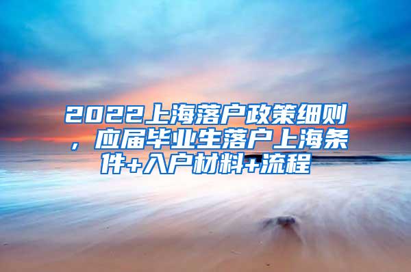 2022上海落户政策细则，应届毕业生落户上海条件+入户材料+流程