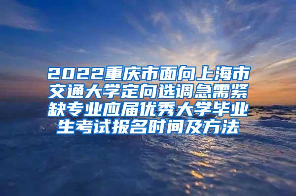 2022重庆市面向上海市交通大学定向选调急需紧缺专业应届优秀大学毕业生考试报名时间及方法