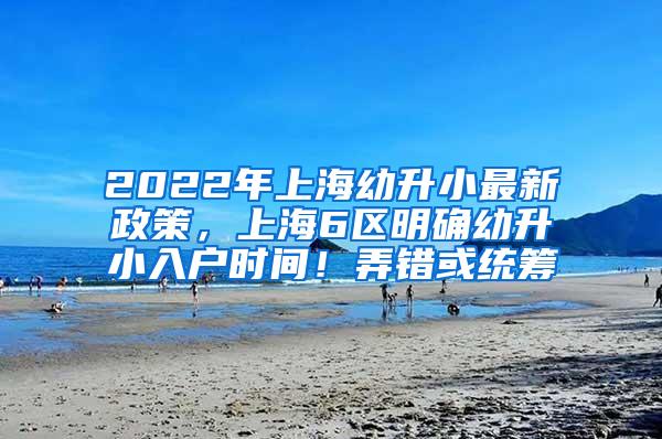 2022年上海幼升小最新政策，上海6区明确幼升小入户时间！弄错或统筹