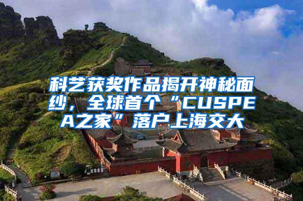 科艺获奖作品揭开神秘面纱，全球首个“CUSPEA之家”落户上海交大