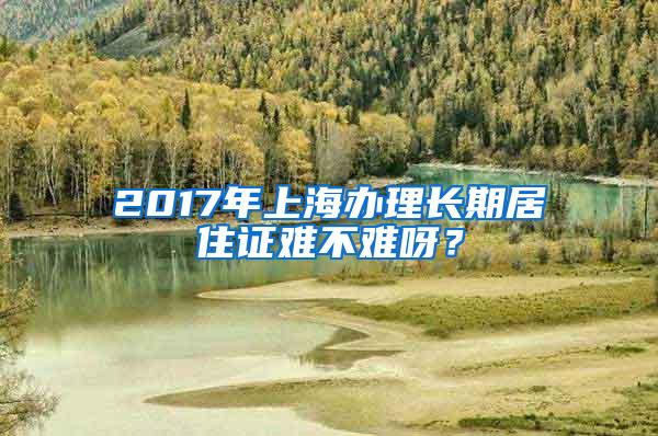 2017年上海办理长期居住证难不难呀？