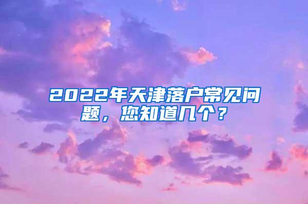 2022年天津落户常见问题，您知道几个？