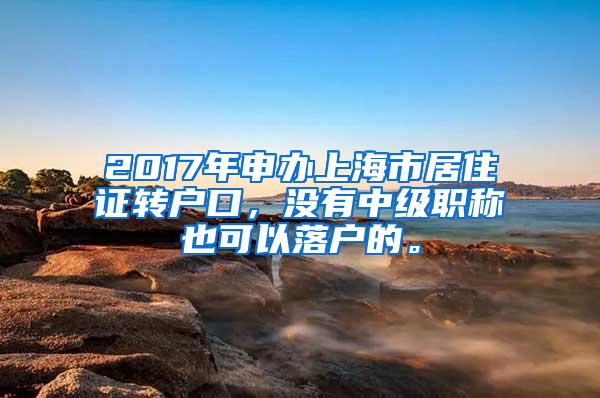 2017年申办上海市居住证转户口，没有中级职称也可以落户的。