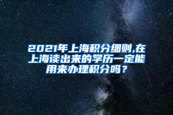 2021年上海积分细则,在上海读出来的学历一定能用来办理积分吗？