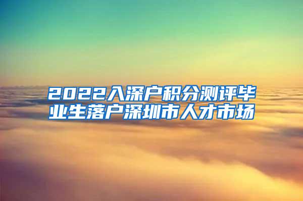 2022入深户积分测评毕业生落户深圳市人才市场