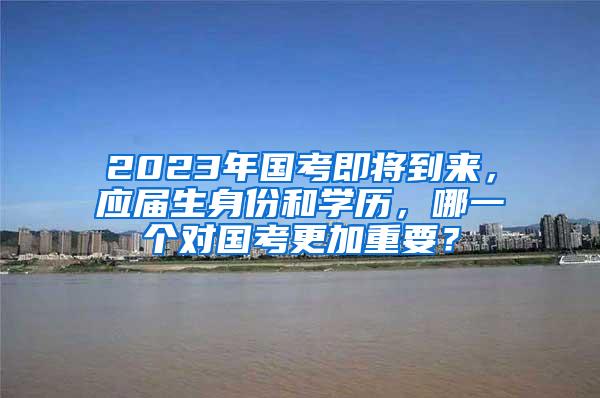 2023年国考即将到来，应届生身份和学历，哪一个对国考更加重要？